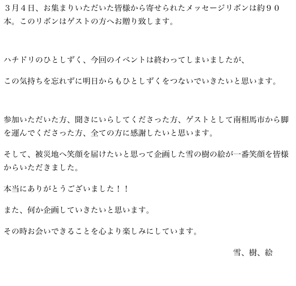 ３月４日、お集まりいただいた皆様から寄せられたメッセージリボンは約９０本。このリボンはゲストの方へお贈り致します。

ハチドリのひとしずく、今回のイベントは終わってしまいましたが、
この気持ちを忘れずに明日からもひとしずくをつないでいきたいと思います。

参加いただいた方、聞きにいらしてくださった方、ゲストとして南相馬市から脚を運んでくださった方、全ての方に感謝したいと思います。
そして、被災地へ笑顔を届けたいと思って企画した雪の樹の絵が一番笑顔を皆様からいただきました。
本当にありがとうございました！！
また、何か企画していきたいと思います。
その時お会いできることを心より楽しみにしています。
　　　　　　　　　　　　　　　　　　　　　　　　　　　　　雪、樹、絵


